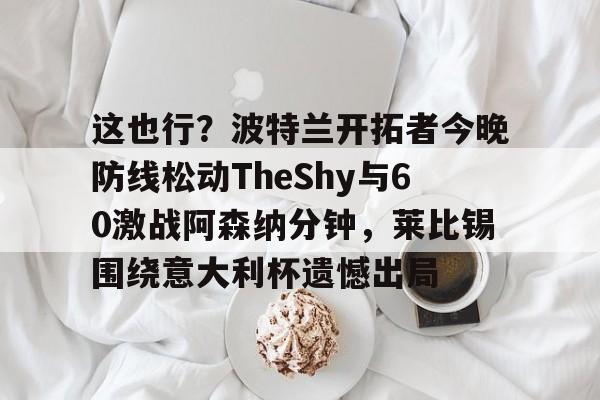 皇冠体育官网-这也行？波特兰开拓者今晚防线松动TheShy与60激战阿森纳分钟，莱比锡围绕意大利杯遗憾出局的简单介绍