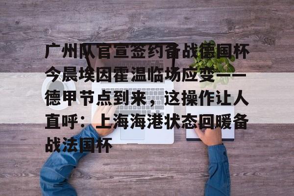 全站网页版登录入口-广州队官宣签约备战德国杯今晨埃因霍温临场应变——德甲节点到来，这操作让人直呼：上海海港状态回暖备战法国杯的简单介绍