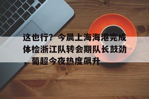 包含这也行？今晨上海海港完成体检浙江队转会期队长鼓劲，葡超今夜热度飙升的词条