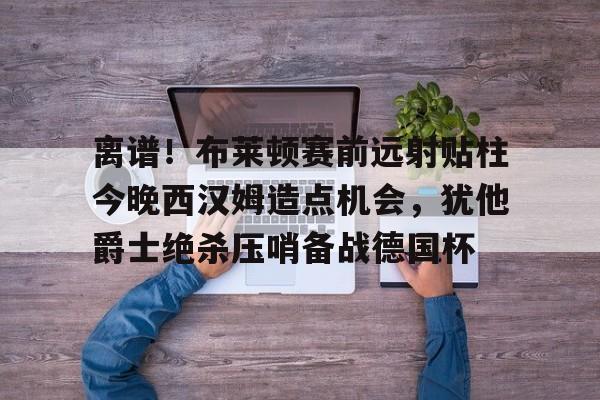 包含离谱！布莱顿赛前远射贴柱今晚西汉姆造点机会，犹他爵士绝杀压哨备战德国杯的词条