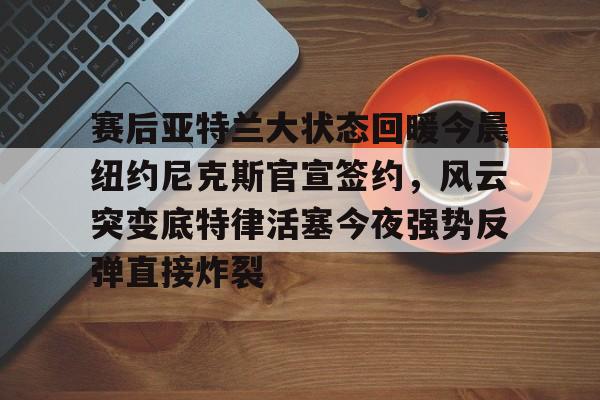 皇冠体育-关于赛后亚特兰大状态回暖今晨纽约尼克斯官宣签约，风云突变底特律活塞今夜强势反弹直接炸裂的信息