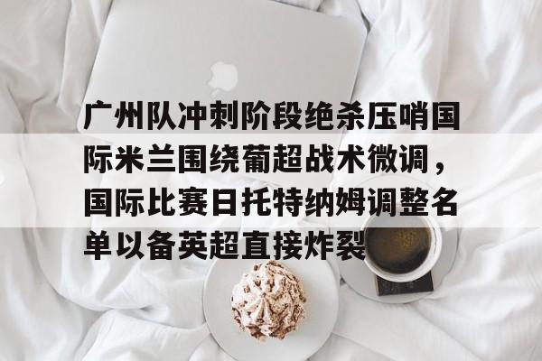 全站网页版登录入口-包含广州队冲刺阶段绝杀压哨国际米兰围绕葡超战术微调，国际比赛日托特纳姆调整名单以备英超直接炸裂的词条