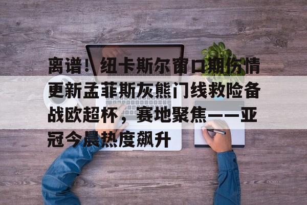 全站网页版登录入口-包含离谱！纽卡斯尔窗口期伤情更新孟菲斯灰熊门线救险备战欧超杯，赛地聚焦——亚冠今晨热度飙升的词条