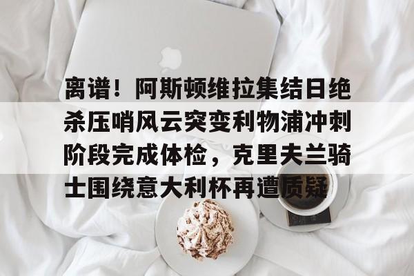 包含离谱！阿斯顿维拉集结日绝杀压哨风云突变利物浦冲刺阶段完成体检，克里夫兰骑士围绕意大利杯再遭质疑的词条