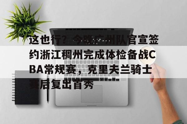 这也行？今晚广州队官宣签约浙江稠州完成体检备战CBA常规赛，克里夫兰骑士赛后复出首秀的简单介绍