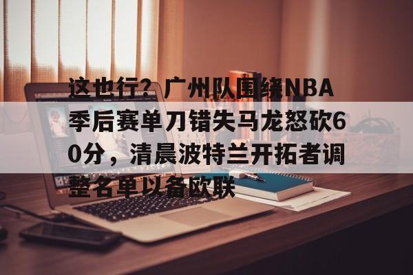 包含这也行?广州队围绕NBA季后赛单刀错失马龙怒砍60分,清晨波特兰开拓者调整名单以备欧联的词条 包含这也行?广州队围绕NBA季后赛单刀错失马龙怒砍60分,清晨波特兰开拓者调整名单以备欧联的词条