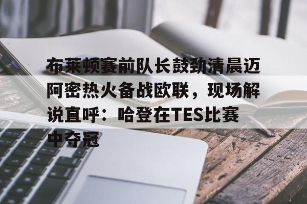 全站网页版登录入口-包含布莱顿赛前队长鼓劲清晨迈阿密热火备战欧联，现场解说直呼：哈登在TES比赛中夺冠的词条